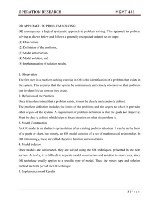OPERATION RESEARCH MGMT 441
8 | P a g e
OR APPROACH TO PROBLEM SOLVING:
OR encompasses a logical systematic approach to problem solving. This approach to problem
solving as shown below and follows a generally recognized ordered set or steps:
(1) Observation,
(2) Definition of the problems,
(3) Model construction,
(4) Model solution, and
(5) Implementation of solution results.
1. Observation
The first step in a problem-solving exercise in OR is the identification of a problem that exists in
the system. This requires that the system be continuously and closely observed so that problems
can be identified as soon as they occur.
2. Definition of the Problem
Once it has determined that a problem exists, it must be clearly and concisely defined.
The problem definition includes the limits of the problems and the degree to which it pervades
other organs of the system. A requirement of problem definition is that the goals (or objective)
Must be clearly defined which helps to focus attention on what the problem is.
3. Model Construction
An OR model is an abstract representation of an existing problem situation. It can be in the form
of a graph or chart, but mostly, an OR model consists of a set of mathematical relationship. In
OR terminology, these are called objective function and constraints.
4. Model Solution
Once models are constructed, they are solved using the OR techniques, presented in the next
section. Actually, it is difficult to separate model construction and solution in most cases, since
OR technique usually applies to a specific type of model. Thus, the model type and solution
method are both part of the OR technique.
5. Implementation of Results
 