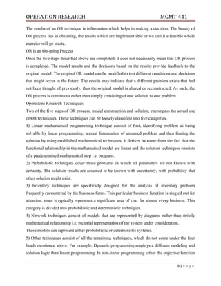 OPERATION RESEARCH MGMT 441
9 | P a g e
The results of an OR technique is information which helps in making a decision. The beauty of
OR process lies in obtaining, the results which are implement able or we call it a feasible whole
exercise will go waste.
OR is an On-going Process
Once the five steps described above are completed, it does not necessarily mean that OR process
is completed. The model results and the decisions based on the results provide feedback to the
original model. The original OR model can be modified to test different conditions and decisions
that might occur in the future. The results may indicate that a different problem exists that had
not been thought of previously, thus the original model is altered or reconstructed. As such, the
OR process is continuous rather than simply consisting of one solution to one problem.
Operations Research Techniques:
Two of the five steps of OR process, model construction and solution, encompass the actual use
of OR techniques. These techniques can be loosely classified into five categories.
1) Linear mathematical programming technique consist of first, identifying problem as being
solvable by linear programming; second formulation of unturned problem and then finding the
solution by using established mathematical techniques. It derives its name from the fact that the
functional relationship in the mathematical model are linear and the solution techniques consists
of a predetermined mathematical step i.e. program.
2) Probabilistic techniques cover those problems in which all parameters are not known with
certainty. The solution results are assumed to be known with uncertainty, with probability that
other solution might exist.
3) Inventory techniques are specifically designed for the analysis of inventory problem
frequently encountered by the business firms. This particular business function is singled out for
attention, since it typically represents a significant area of cost for almost every business. This
category is divided into probabilistic and deterministic techniques.
4) Network techniques consist of models that are represented by diagrams rather than strictly
mathematical relationship i.e. pictorial representation of the system under consideration.
These models can represent either probabilistic or deterministic systems.
5) Other techniques consist of all the remaining techniques, which do not come under the four
heads mentioned above. For example, Dynamic programming employs a different modeling and
solution logic than linear programming. In non-linear programming either the objective function
 