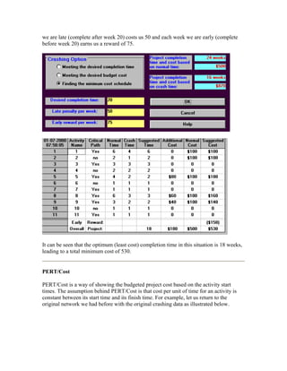 we are late (complete after week 20) costs us 50 and each week we are early (complete
before week 20) earns us a reward of 75.
It can be seen that the optimum (least cost) completion time in this situation is 18 weeks,
leading to a total minimum cost of 530.
PERT/Cost
PERT/Cost is a way of showing the budgeted project cost based on the activity start
times. The assumption behind PERT/Cost is that cost per unit of time for an activity is
constant between its start time and its finish time. For example, let us return to the
original network we had before with the original crashing data as illustrated below.
 