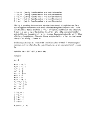 0 <= c1 <= 2 (activity 1 can be crashed by at most 2 time units)
0 <= c2 <= 1 (activity 2 can be crashed by at most 1 time units)
0 <= c5 <= 2 (activity 5 can be crashed by at most 2 time units)
0 <= c8 <= 3 (activity 8 can be crashed by at most 3 time units)
0 <= c9 <= 1 (activity 9 can be crashed by at most 1 time units)
The key to amending the formulation is to note that wherever a completion time for an
activity appears in the formulation above it must be changed to completion time - crash
variable. Hence the first constraint x3 >= x1 + 6 which says that the start time for activity
3 must be at least as big as the start time for activity 1 plus 6 (the completion time for
activity 1) is now changed to x3 >= x1 + 6 - c1, since the completion time for activity 1 has
effectively changed to 6-c1. Note that the cost associated with c1 is 70c1, since each week
that we crash activity 1 costs us 70.
Continuing in this vein the complete LP formulation of the problem of determining the
minimum cost way of crashing the project to achieve a given completion time T is given
by
minimise 70c1 + 50c2 + 40c5 + 20c8 + 40c9
subject to
x12 = T
x3 >= x1 + 6 - c1
x4 >= x2 + 2 - c2
x5 >= x3 + 3
x6 >= x4 + 2
x7 >= x5 + 4 - c5
x7 >= x6 + 1
x8 >= x7 + 1
x9 >= x8 + 6 - c8
x10 >= x8 + 6 - c8
x11 >= x9 + 3 - c9
x11 >= x10 + 1
x12 >= x11 + 1
0 <= c1 <= 2
0 <= c2 <= 1
0 <= c5 <= 2
0 <= c8 <= 3
0 <= c9 <= 1
xi >= 0 i=1,2,...,12
 