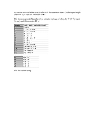 To ease the notation below we will refer to all the constraints above (excluding the single
constraint x12 = T) as the constraint set CS.
This linear program (LP) can be solved using the package as below, for T=19. The input
(in part) needed to enter the LP is:
with the solution being
 