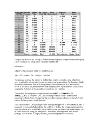 The package also had the facility to find the minimum project completion time satisfying
a cost constraint. To achieve this we simply need the LP
minimise x12
subject to the constraint set CS we had before and
70c1 + 50c2 + 40c5 + 20c8 + 40c9 <= cost limit
The package also had the facility to find the best project completion time when there
were penalties for late completion and rewards for early completion. To formulate this let
the desired completion time be D, the penalty for late completion be P per time unit
(week in this case) late, the reward for early completion be R per time unit (week in this
case) early. Note that all these are known numbers, not variables.
Then to find the best project completion time the ONLY APPROPRIATE
APPROACH is to solve two LPs. One assuming we finish "early" and the other
assuming we finish "late". Comparing the cost of the optimal solutions to these LPs will
give us the best project completion time.
This solution of two LPs as being the only appropriate approach is stressed above. This is
because it is commonly believed that the problem of finding the best project completion
time when there were penalties for late completion and rewards for early completion can
be correctly solved using just a single LP. Indeed this is the approach used by the
package. However this is simply incorrect, as the example below illustrates.
 