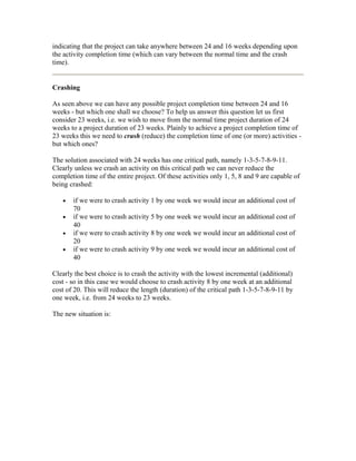 indicating that the project can take anywhere between 24 and 16 weeks depending upon
the activity completion time (which can vary between the normal time and the crash
time).
Crashing
As seen above we can have any possible project completion time between 24 and 16
weeks - but which one shall we choose? To help us answer this question let us first
consider 23 weeks, i.e. we wish to move from the normal time project duration of 24
weeks to a project duration of 23 weeks. Plainly to achieve a project completion time of
23 weeks this we need to crash (reduce) the completion time of one (or more) activities -
but which ones?
The solution associated with 24 weeks has one critical path, namely 1-3-5-7-8-9-11.
Clearly unless we crash an activity on this critical path we can never reduce the
completion time of the entire project. Of these activities only 1, 5, 8 and 9 are capable of
being crashed:
• if we were to crash activity 1 by one week we would incur an additional cost of
70
• if we were to crash activity 5 by one week we would incur an additional cost of
40
• if we were to crash activity 8 by one week we would incur an additional cost of
20
• if we were to crash activity 9 by one week we would incur an additional cost of
40
Clearly the best choice is to crash the activity with the lowest incremental (additional)
cost - so in this case we would choose to crash activity 8 by one week at an additional
cost of 20. This will reduce the length (duration) of the critical path 1-3-5-7-8-9-11 by
one week, i.e. from 24 weeks to 23 weeks.
The new situation is:
 