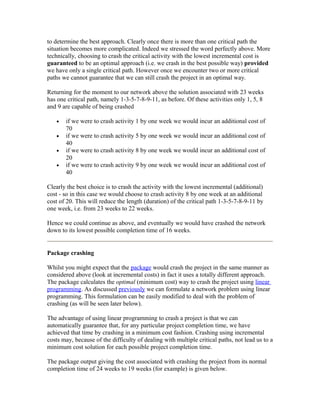 to determine the best approach. Clearly once there is more than one critical path the
situation becomes more complicated. Indeed we stressed the word perfectly above. More
technically, choosing to crash the critical activity with the lowest incremental cost is
guaranteed to be an optimal approach (i.e. we crash in the best possible way) provided
we have only a single critical path. However once we encounter two or more critical
paths we cannot guarantee that we can still crash the project in an optimal way.
Returning for the moment to our network above the solution associated with 23 weeks
has one critical path, namely 1-3-5-7-8-9-11, as before. Of these activities only 1, 5, 8
and 9 are capable of being crashed
• if we were to crash activity 1 by one week we would incur an additional cost of
70
• if we were to crash activity 5 by one week we would incur an additional cost of
40
• if we were to crash activity 8 by one week we would incur an additional cost of
20
• if we were to crash activity 9 by one week we would incur an additional cost of
40
Clearly the best choice is to crash the activity with the lowest incremental (additional)
cost - so in this case we would choose to crash activity 8 by one week at an additional
cost of 20. This will reduce the length (duration) of the critical path 1-3-5-7-8-9-11 by
one week, i.e. from 23 weeks to 22 weeks.
Hence we could continue as above, and eventually we would have crashed the network
down to its lowest possible completion time of 16 weeks.
Package crashing
Whilst you might expect that the package would crash the project in the same manner as
considered above (look at incremental costs) in fact it uses a totally different approach.
The package calculates the optimal (minimum cost) way to crash the project using linear
programming. As discussed previously we can formulate a network problem using linear
programming. This formulation can be easily modified to deal with the problem of
crashing (as will be seen later below).
The advantage of using linear programming to crash a project is that we can
automatically guarantee that, for any particular project completion time, we have
achieved that time by crashing in a minimum cost fashion. Crashing using incremental
costs may, because of the difficulty of dealing with multiple critical paths, not lead us to a
minimum cost solution for each possible project completion time.
The package output giving the cost associated with crashing the project from its normal
completion time of 24 weeks to 19 weeks (for example) is given below.
 