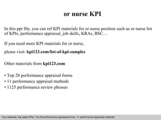 or nurse KPI 
In this ppt file, you can ref KPI materials for or nurse position such as or nurse list 
of KPIs, performance appraisal, job skills, KRAs, BSC… 
If you need more KPI materials for or nurse, 
please visit: kpi123.com/list-of-kpi-samples 
Other materials from kpi123.com 
• Top 28 performance appraisal forms 
• 11 performance appraisal methods 
• 1125 performance review phrases 
Top materials: top sales KPIs, Top 28 performance appraisal forms, 11 performance appraisal methods 
Interview questions and answers – free download/ pdf and ppt file 
 