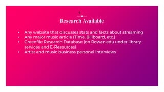 Research Available
▪ Any website that discusses stats and facts about streaming
▪ Any major music article (Time, Billboard, etc.)
▪ Greenfile Research Database (on Rowan.edu under library
services and E-Resources)
▪ Artist and music business personel interviews
4
 