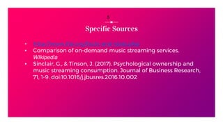 Specific Sources
▪ http://www.ifpi.org/facts-and-stats.php
▪ Comparison of on-demand music streaming services.
WIkipedia
▪ Sinclair, G., & Tinson, J. (2017). Psychological ownership and
music streaming consumption. Journal of Business Research,
71, 1-9. doi:10.1016/j.jbusres.2016.10.002
5
 