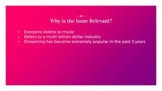 Why is the Issue Relevant?
▪ Everyone listens to music
▪ Refers to a multi-billion dollar industry
▪ Streaming has become extremely popular in the past 3 years
7
 
