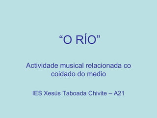 “O RÍO”

Actividade musical relacionada co
        coidado do medio

 IES Xesús Taboada Chivite – A21
 