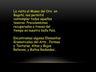 La visita al Museo del Oro en
Bogotá, nos permitió
contemplar todos aquellos
tesoros Precolombinos
recuperados a traves del
tiempo en nuestro bello País.
Encontramos algunos Elementos
Gramaticales del Arte , Formas
y Texturas, Altos y Bajos
Relieves, y Bultos Redondos .
 