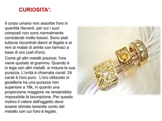 CURIOSITA’:
Il corpo umano non assorbe l'oro in
quantità rilevanti, per cui i suoi
composti non sono normalmente
considerati molto tossici. Sono stati
tuttavia riscontrati danni al fegato e ai
reni di malati di artrite con farmaci a
base di oro (sali d'oro).
Come gli altri metalli preziosi, l'oro
viene quotato al grammo. Quando è
in lega con altri metalli, si misura la sua
purezza. L'unità è chiamata carati: 24
carati è l'oro puro. L'oro utilizzato in
gioielleria ha una purezza non
superiore a 18k, in quanto una
proporzione maggiore ne renderebbe
impossibile la lavorazione. Per questo
motivo il valore dell'oggetto deve
essere stimato tenendo conto del
metallo con cui l'oro è legato.
 