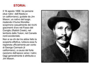 STORIA:
Il 16 agosto 1898 tre persone
(due nativi dell’Alaska e
un californiano), guidate da Jim
Mason, un nativo del luogo,
risalendo il fiume Klondike
scoprirono casualmente dei ricchi
giacimenti d'oro nel Fosso del
Coniglio (Rabbit Creek), nel
territorio dello Yukon, nel Canada
nord-occidentale.
Non si sa chi dei tre abbia fatto la
scoperta effettiva, tuttavia essa fu
registrata ufficialmente per conto
di George Carmack (il
californiano), a causa del forte
razzismo dell’epoca verso i nativi.
Oggi generalmente è attribuita a
Jim Mason.
 