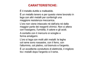 CARATTERISTICHE:
È il metallo duttile e malleabile.
È un metallo tenero e per questo viene lavorato in
lega con altri metalli per conferirgli una
maggiore resistenza meccanica.
L'oro non viene intaccato né dall'aria né dalla
maggior parte dei reagenti chimici. Non si altera
con l'ossigeno, l'umidità, il calore e gli acidi.
A contatto con il mercurio si scioglie e
forma amalgami.
L'oro si lega con molti altri metalli: le leghe
col rame sono rossastre, con il ferro, con
l'alluminio, col platino, col bismuto e l'argento.
È un eccellente conduttore di elettricità, il migliore
tra i metalli dopo l'argento e il rame.
 