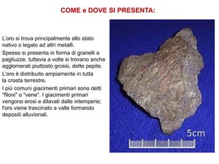 COME e DOVE SI PRESENTA:
L’oro si trova principalmente allo stato
nativo o legato ad altri metalli.
Spesso si presenta in forma di granelli e
pagliuzze, tuttavia a volte si trovano anche
agglomerati piuttosto grossi, dette pepite.
L'oro è distribuito ampiamente in tutta
la crosta terrestre.
I più comuni giacimenti primari sono detti
"filoni" o "vene". I giacimenti primari
vengono erosi e dilavati dalle intemperie;
l'oro viene trascinato a valle formando
depositi alluvionali.
 