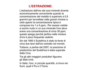 L’ESTRAZIONE:
L'estrazione dell'oro dai suoi minerali diventa
economicamente conveniente quando la
concentrazione del metallo è superiore a 0,5
grammi per tonnellata nelle grandi miniere a
cielo aperto la concentrazione tipica è
compresa tra 1 e 5 ppm;. Per essere visibile
a occhio nudo in un suo minerale l'oro deve
avere una concentrazione di circa 30 ppm;
questo spiega perché perfino nelle miniere
d'oro è poco frequente vederlo.
Sin dal 1900 il Sudafrica è stato la fonte di
circa due terzi dell'oro estratto nel mondo.
Tuttavia, a partire dal 2007, la posizione di
predominio del Sudafrica è stata superata
dalla Cina.
Tra gli altri maggiori produttori figurano
gli Stati Uniti.
In Italia, l'oro, in piccole quantità, si trova nei
fiumi, quali il Po e il Ticino.
 