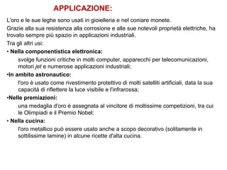APPLICAZIONE:
L'oro e le sue leghe sono usati in gioielleria e nel coniare monete.
Grazie alla sua resistenza alla corrosione e alle sue notevoli proprietà elettriche, ha
trovato sempre più spazio in applicazioni industriali.
Tra gli altri usi:
• Nella componentistica elettronica:
svolge funzioni critiche in molti computer, apparecchi per telecomunicazioni,
motori jet e numerose applicazioni industriali;
•In ambito astronautico:
l'oro è usato come rivestimento protettivo di molti satelliti artificiali, data la sua
capacità di riflettere la luce visibile e l'infrarossa;
•Nelle premiazioni:
una medaglia d'oro è assegnata al vincitore di moltissime competizioni, tra cui
le Olimpiadi e il Premio Nobel;
• Nella cucina:
l'oro metallico può essere usato anche a scopo decorativo (solitamente in
sottilissime lamine) in alcune ricette d'alta cucina.
 