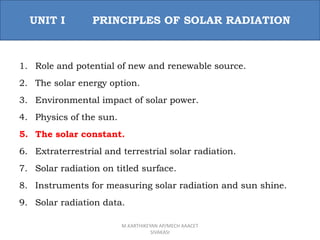 1. Role and potential of new and renewable source.
2. The solar energy option.
3. Environmental impact of solar power.
4. Physics of the sun.
5. The solar constant.
6. Extraterrestrial and terrestrial solar radiation.
7. Solar radiation on titled surface.
8. Instruments for measuring solar radiation and sun shine.
9. Solar radiation data.
UNIT I PRINCIPLES OF SOLAR RADIATION
M.KARTHIKEYAN AP/MECH AAACET
SIVAKASI
 