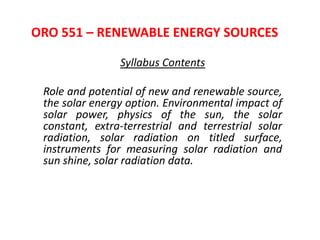 ORO 551 – RENEWABLE ENERGY SOURCES
Syllabus Contents
Role and potential of new and renewable source,
the solar energy option. Environmental impact of
solar power, physics of the sun, the solar
constant, extra-terrestrial and terrestrial solar
radiation, solar radiation on titled surface,
instruments for measuring solar radiation and
sun shine, solar radiation data.
 
