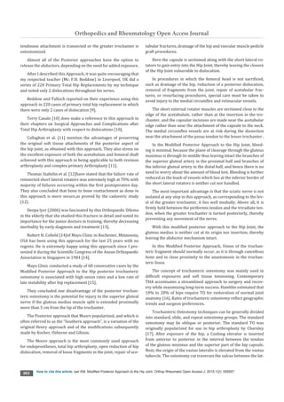 Orthopedics and Rheumatology Open Access Journal
How to cite this article: lyer KM. Modified Posterior Approach to the Hip Joint. Orthop Rheumatol Open Access J. 2015;1(2): 555557.
003
tendinous attachment is transected or the greater trochanter is
osteotomized.
Almost all of the Posterior approaches have the option to
release the abductors, depending on the need for added exposure.
After I described this Approach, it was quite encouraging that
my respected teacher (Mr. F.H. Beddow) in Liverpool, UK did a
series of 220 Primary Total Hip Replacements by my technique
and noted only 2 dislocations throughout his series.
Beddow and Tulloch reported on their experience using this
approach in 220 cases of primary total hip replacement in which
there were only 2 cases of dislocation [9].
Terry Canale [10] does make a reference to this approach in
their chapters on Surgical Approaches and Complications after
Total Hip Arthroplasty with respect to dislocations [10].
Callaghan et al. [11] mention the advantages of preserving
the original soft tissue attachments of the posterior aspect of
the hip joint, as obtained with this approach. They also stress on
the excellent exposure of both the acetabulum and femoral shaft
achieved with this approach in being applicable to both revision
arthroplasty and complex primary Arthroplasty [11].
Thomas Stahelin et al. [12]have stated that the failure rate of
reinserted short lateral rotators was extremely high at 70% with
majority of failures occurring within the first postoperative day.
They also concluded that bone to bone reattachment as done in
this approach is more secure,as proved by the cadaveric study
[12].
Deepa lyer (2006) was fascinated by this Orthopaedic Dilema
in the elderly that she studied this fracture in detail and noted its
importance for the junior doctors in training, thereby decreasing
morbidity by early diagnosis and treatment [13].
Robert H. Cofield [14]of Mayo Clinic in Rochester, Minnesota,
USA has been using this approach for the last 25 years with no
regrets. He is extremely happy using this approach since I pre-
sented it during the Scientific Congress of the Asean Orthopaedic
Association in Singapore in 1984 [14].
Mayo Clinic conducted a study of 68 consecutive cases by the
Modified Posterior Approach to the Hip posterior trochanteric
osteotomy is associated with high union rates and a low rate of
late instability after hip replacement [15].
They concluded one disadvantage of the posterior trochan-
teric osteotomy is the potential for injury to the superior gluteal
nerve if the gluteus medius muscle split is extended proximally
more than 5 cm from the tip of the trochanter.
The Posterior approach that Moore popularized, and which is
often referred to as the “Southern approach”, is a variation of the
original Henry approach and of the modifications subsequently
made by Kocher, Osborne and Gibson.
The Moore approach is the most commonly used approach
for endoprostheses, total hip arthroplasty, open reduction of hip
dislocation, removal of loose fragments in the joint, repair of ace-
tabular fractures, drainage of the hip and vascular muscle pedicle
graft procedures.
Here the capsule is sectioned along with the short lateral ro-
tators to gain entry into the Hip Joint, thereby leaving the closure
of the Hip Joint vulnerable to dislocation.
In procedures in which the femoral head is not sacrificed,
such as drainage of the hip, reduction of a posterior dislocation,
removal of fragments from the joint, repair of acetabular frac-
tures, or resurfacing procedures, special care must be taken to
avoid injury to the medial circumflex and retinacular vessels.
The short external rotator muscles are sectioned close to the
edge of the acetabulum, rather than at the insertion in the tro-
chanter, and the capsular incisions are made near the acetabular
edge rather than near the attachment of the capsule to the neck.
The medial circumflex vessels are at risk during the dissection
near the attachment of the psoas tendon to the lesser trochanter .
In the Modified Posterior Approach to the Hip Joint, bleed-
ing is minimal, because the plane of cleavage through the gluteus
maximus is through its middle thus leaving intact the branches of
the superior gluteal artery in the proximal half and branches of
the inferior gluteal artery in the distal half, and hence there is no
need to worry about the amount of blood lost. Bleeding is further
reduced as the leash of vessels which lies at the inferior border of
the short lateral rotators is neither cut nor handled.
The most important advantage is that the sciatic nerve is not
isolated at any step in this approach, as corresponding to the lev-
el of the greater trochanter, it lies well medially. Above all, it is
firmly held between the piriformis tendon and the triradiate ten-
don, when the greater trochanter is turned posteriorly, thereby
preventing any movement of the nerve.
With this modified posterior approach to the Hip Joint, the
gluteus medius is neither cut at its origin nor insertion, thereby
leaving the abductor mechanism intact.
In this Modified Posterior Approach, Union of the trochan-
teric fragment should normally occur, as it is through cancellous
bone and in close proximity to the anastomosis in the trochan-
teric fossa.
The concept of trochanteric osteotomy was mainly used in
difficult exposures and soft tissue tensioning. Contemporary
THA accentuates a streamlined approach to surgery and recov-
ery while maximizing long-term success. Hamblin estimated that
10% to 20% of hips require TO for restoration of normal joint
anatomy [16]. Rates of trochanteric osteotomy reflect geographic
trends and surgeon preferences.
Trochanteric Osteotomy techniques can be generally divided
into standard, slide, and repeat osteotomy groups. The standard
osteotomy may be oblique or posterior. The standard TO was
originally popularized for use in hip arthroplasty by Charnley
[17]. After exposure of the hip, a Cushing elevator is inserted
from anterior to posterior in the interval between the tendon
of the gluteus minimus and the superior part of the hip capsule.
Next, the origin of the vastus lateralis is elevated from the vastus
tubercle. The osteotomy cut traverses the sulcus between the lat-
 