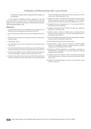 Orthopedics and Rheumatology Open Access Journal
How to cite this article: lyer KM. Modified Posterior Approach to the Hip Joint. Orthop Rheumatol Open Access J. 2015;1(2): 555557.
005
but objective studies will be required if their usage is to
be endorsed.
In this method of Modified Posterior Approach to the Hip
Joint, the fixation is carried out in a simple manner using two
gauge 18 wires to hold the trochanteric osteotomy and reconsti-
tute the Hip Joint (Figure 6-8).
References
1.	 lyer KM (2015) Technical note on Modified Posterior Approach to the
Hip Joint. Journal of Orthopaedic Case Reports 5(1): 69-72.
2.	 lyer K.M. (2015) Guest Editorial for the Journal of Medical Thesis 3(1):
3.
3.	 Modified Posterior Approach to the Hip Joint. May 2015, Notion Press
(Chennai, lndia).
4.	 The Hip Joint. Thieme.
5.	 Iyer KM (1981) A New Posterior Approach to the Hip Joint. Injury
13(1): 76-80.
6.	 Iyer KM, Shatwell MA, Elloy MA (1982) Experience with Thompson’s
prosthesis using the New Posterior: Approach. Injury 14(3): 243-244.
7.	 Pine J, Binns M, Wright P, Soames R (2011) Piriformis and obturator
internus morphology: a cadaveric study. Clin Anat 24(1): 70-76.
8.	 Charbel D. Moussallem, Fadi A. Hoyek, Jean-Claude F. Lahoud (2012)
Incidence of Piriformis Tendon Preservation on the Dislocation Rate
of Total Hip Replacement following The Posterior Approach A Series
of 226 cases*. J Med Liban 60(1): 19-23.
9.	 Beddow FH, Tulloch C (1990) Rheumatoid Arthritis Surgical Society-
Clinical Experience with the lyer modification of the Posterior
Approach to the Hip. J Bone Joint Surg (Br) 73B(Suppl 11): 164-165.
10.	Campbell’s Operative Orthopaedics, In: S Terry Canale (1992) (9th
edn), Volume 1, pp. 140,387,466.
11.	Callaghan, Rosenberg, Rubash (1998) The Adult Hip. Lippincott-
Raven, Vol. 1, pp. 700-701,718.
12.	Stahelin, Vienne P, Hershe O (2002) Failure of Reinserted Short
External Rotator Muscles after Total Hip Arthroplasty-Thomas. J
Arthroplasty 17(5): 604-607.
13.	Deepalyer(2006)TheOrthopaedicEnigma:ASimplifiedClassification.
Internet Journal of Orthopaedic Surgery 3(2).
14.	Cofield H Robert (2010) Personal Communication.
15.	Sanchez-Sotelo J, Gipple J, Berry D, Rowland C, Cofield R (2005)
Primary hip arthroplasty through a limited posterior trochnteric
osteotomy. Acta Orthop Belg 71(5): 548-554.
16.	Hamblin DL (1984) Complications of trochanteric osteotomy. In:
Ling RSM (Ed.), Complications of total hip replacement. Churchill
Livingstone, New York, USA.
17.	Charnley J (1972) The long-term results of low-friction arthroplasty
of the hip performed as a primary intervention. J Bone Joint Surg Br
54(1): 61-76.
18.	Charnley J (1961) Arthroplasty of the hip: a new operation. Lancet
1(7187): 1129-1132.
 