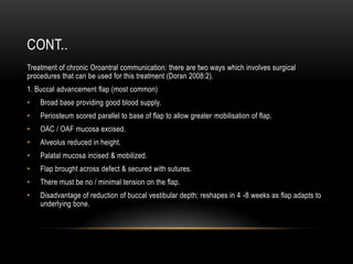 CONT..
Treatment of chronic Oroantral communication: there are two ways which involves surgical
procedures that can be used for this treatment (Doran 2008:2).
1. Buccal advancement flap (most common)
• Broad base providing good blood supply.
• Periosteum scored parallel to base of flap to allow greater mobilisation of flap.
• OAC / OAF mucosa excised.
• Alveolus reduced in height.
• Palatal mucosa incised & mobilized.
• Flap brought across defect & secured with sutures.
• There must be no / minimal tension on the flap.
• Disadvantage of reduction of buccal vestibular depth; reshapes in 4 -8 weeks as flap adapts to
underlying bone.
 
