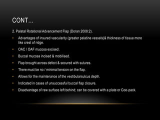 CONT…
2. Palatal Rotational Advancement Flap (Doran 2008:2).
• Advantages of insured vascularity (greater palatine vessels)& thickness of tissue more
like crest of ridge.
• OAC / OAF mucosa excised.
• Buccal mucosa incised & mobilised.
• Flap brought across defect & secured with sutures.
• There must be no / minimal tension on the flap.
• Allows for the maintenance of the vestibularsulcus depth.
• Indicated in cases of unsuccessful buccal flap closure.
• Disadvantage of raw surface left behind; can be covered with a plate or Coe-pack.
 