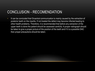 CONCLUSION - RECOMENDATION
• It can be concluded that Oroantral communication is mainly caused by the extraction of
posterior teeth on the maxilla. If not treated the defect may become infected leading to
other health problems. Therefore, it is recommended that before any extraction of the
upper teeth is done the patient should be assessed carefully. A proper radiograph should
be taken to give a proper picture of the position of the teeth and if it is a possible OAC
then proper precautions should be taken.
 
