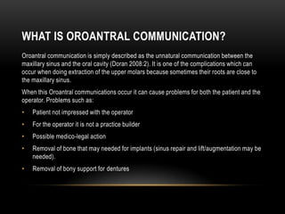 WHAT IS OROANTRAL COMMUNICATION?
Oroantral communication is simply described as the unnatural communication between the
maxillary sinus and the oral cavity (Doran 2008:2). It is one of the complications which can
occur when doing extraction of the upper molars because sometimes their roots are close to
the maxillary sinus.
When this Oroantral communications occur it can cause problems for both the patient and the
operator. Problems such as:
• Patient not impressed with the operator
• For the operator it is not a practice builder
• Possible medico-legal action
• Removal of bone that may needed for implants (sinus repair and lift/augmentation may be
needed).
• Removal of bony support for dentures
 