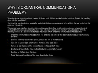 WHY IS OROANTRAL COMMUNICATION A
PROBLEM?
When Oroantral communication is created, it allows food, fluids or smoke from the mouth to flow via the maxillary
sinus into the nasal cavity
Not only that but also it gives access for bacteria and other microorganisms to travel from the oral cavity into the
nose and vice versa.
This can set up a maxillary sinusitis, which mainly depends on how long the communication between the oral
cavity and the maxillary sinus lasts for, may yield either an acute/chronic maxillary sinusitis (Doran 2008:2).
Maxillary sinusitis is a condition that affects the area in which Oroantral communication has occurred.
• Oroantral communication has occurred. The following are some of the factors that are caused by maxillary
sinusitis:
• Sinusitis pain may occur in the cheek, around the eye or in the forward
• Pain felt on upper teeth which can be mistaken for a tooth ache
• Person to feel malaise with a headache and perhaps a stuffy nose
• Discharge of pus into the nose (not noticed until beginning to recover)
• Swelling of the face over the sinus
• Nasal discharge from back of the nose down to the throat
 