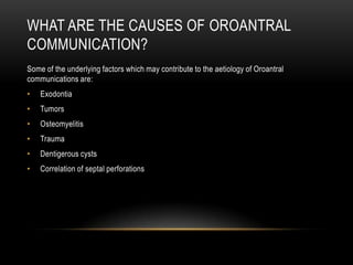 WHAT ARE THE CAUSES OF OROANTRAL
COMMUNICATION?
Some of the underlying factors which may contribute to the aetiology of Oroantral
communications are:
• Exodontia
• Tumors
• Osteomyelitis
• Trauma
• Dentigerous cysts
• Correlation of septal perforations
 