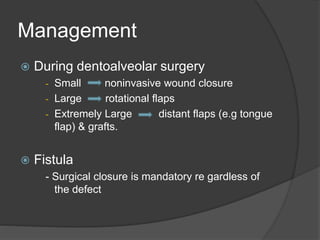 Management
 During dentoalveolar surgery
- Small noninvasive wound closure
- Large rotational flaps
- Extremely Large distant flaps (e.g tongue
flap) & grafts.
 Fistula
- Surgical closure is mandatory re gardless of
the defect
 