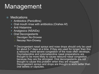  Medications
 Antibiotics (Penicillins)
 Oral mouth rinse with antibiotics (Orahex Af)
 Anti Histamine
 Analgesics (NSAIDs)
 Oral Decongestants
○ Decolgen No-Drowse
○ Neozep Non-Drowsy
** Decongestant nasal sprays and nose drops should only be used
for about 5-7 days at a time. If they are used for longer than this
a rebound, more severe congestion of the nose often develops.
Oxymetazoline and xylometazoline nasal preparations are
thought to be more likely to cause rebound nasal congestion
because they are the strongest. Oral decongestants are not
thought to cause this problem when they are stopped.
Decongestant sprays and drops are thought to work better than
oral tablets or capsules.
Management
 