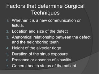 Factors that determine Surgical
Techniques
1. Whether it is a new communication or
fistula.
2. Location and size of the defect
3. Anatomical relationship between the defect
and the neighboring teeth
4. Height of the alveolar ridge
5. Duration of the sinus exposure
6. Presence or absence of sinusitis
7. General health status of the patient
 
