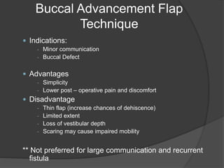 Buccal Advancement Flap
Technique
 Indications:
- Minor communication
- Buccal Defect
 Advantages
- Simplicity
- Lower post – operative pain and discomfort
 Disadvantage
- Thin flap (increase chances of dehiscence)
- Limited extent
- Loss of vestibular depth
- Scaring may cause impaired mobility
** Not preferred for large communication and recurrent
fistula
 