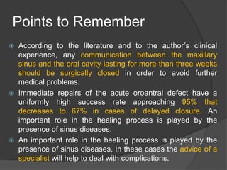 Points to Remember
 According to the literature and to the author’s clinical
experience, any communication between the maxillary
sinus and the oral cavity lasting for more than three weeks
should be surgically closed in order to avoid further
medical problems.
 Immediate repairs of the acute oroantral defect have a
uniformly high success rate approaching 95% that
decreases to 67% in cases of delayed closure. An
important role in the healing process is played by the
presence of sinus diseases.
 An important role in the healing process is played by the
presence of sinus diseases. In these cases the advice of a
specialist will help to deal with complications.
 