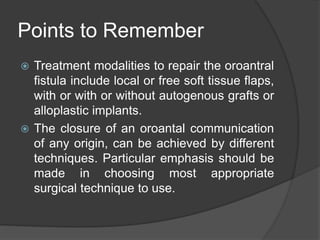 Points to Remember
 Treatment modalities to repair the oroantral
fistula include local or free soft tissue flaps,
with or with or without autogenous grafts or
alloplastic implants.
 The closure of an oroantal communication
of any origin, can be achieved by different
techniques. Particular emphasis should be
made in choosing most appropriate
surgical technique to use.
 