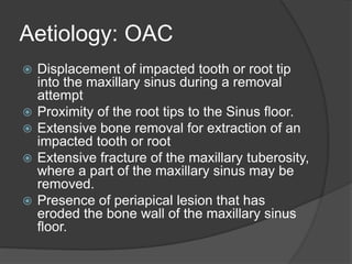 Aetiology: OAC
 Displacement of impacted tooth or root tip
into the maxillary sinus during a removal
attempt
 Proximity of the root tips to the Sinus floor.
 Extensive bone removal for extraction of an
impacted tooth or root
 Extensive fracture of the maxillary tuberosity,
where a part of the maxillary sinus may be
removed.
 Presence of periapical lesion that has
eroded the bone wall of the maxillary sinus
floor.
 
