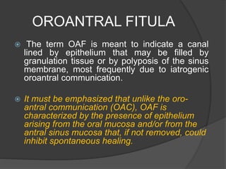 OROANTRAL FITULA
 The term OAF is meant to indicate a canal
lined by epithelium that may be filled by
granulation tissue or by polyposis of the sinus
membrane, most frequently due to iatrogenic
oroantral communication.
 It must be emphasized that unlike the oro-
antral communication (OAC), OAF is
characterized by the presence of epithelium
arising from the oral mucosa and/or from the
antral sinus mucosa that, if not removed, could
inhibit spontaneous healing.
 