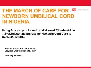 THE MARCH OF CARE FOR
NEWBORN UMBILICAL CORD
IN NIGERIA
Using Advocacy to Launch and Move of Chlorhexidine
7.1% Digluconate Gel Use for Newborn Cord Care to
Scale: 2012-2014
Nosa Orobaton MD, DrPH, MBA
Olayinka Umar-Farouk, MD, MBA
February 11 2015
 