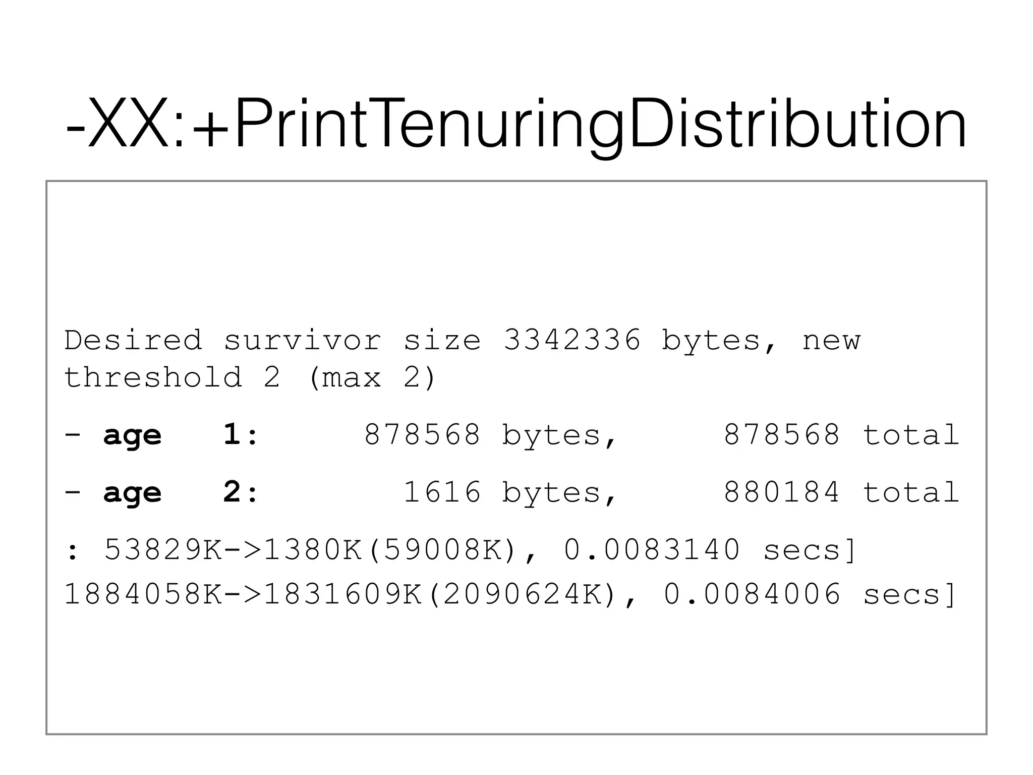 -XX:+PrintTenuringDistribution
Desired survivor size 3342336 bytes, new
threshold 2 (max 2)
- age 1: 878568 bytes, 878568 total
- age 2: 1616 bytes, 880184 total
: 53829K->1380K(59008K), 0.0083140 secs]
1884058K->1831609K(2090624K), 0.0084006 secs]
 