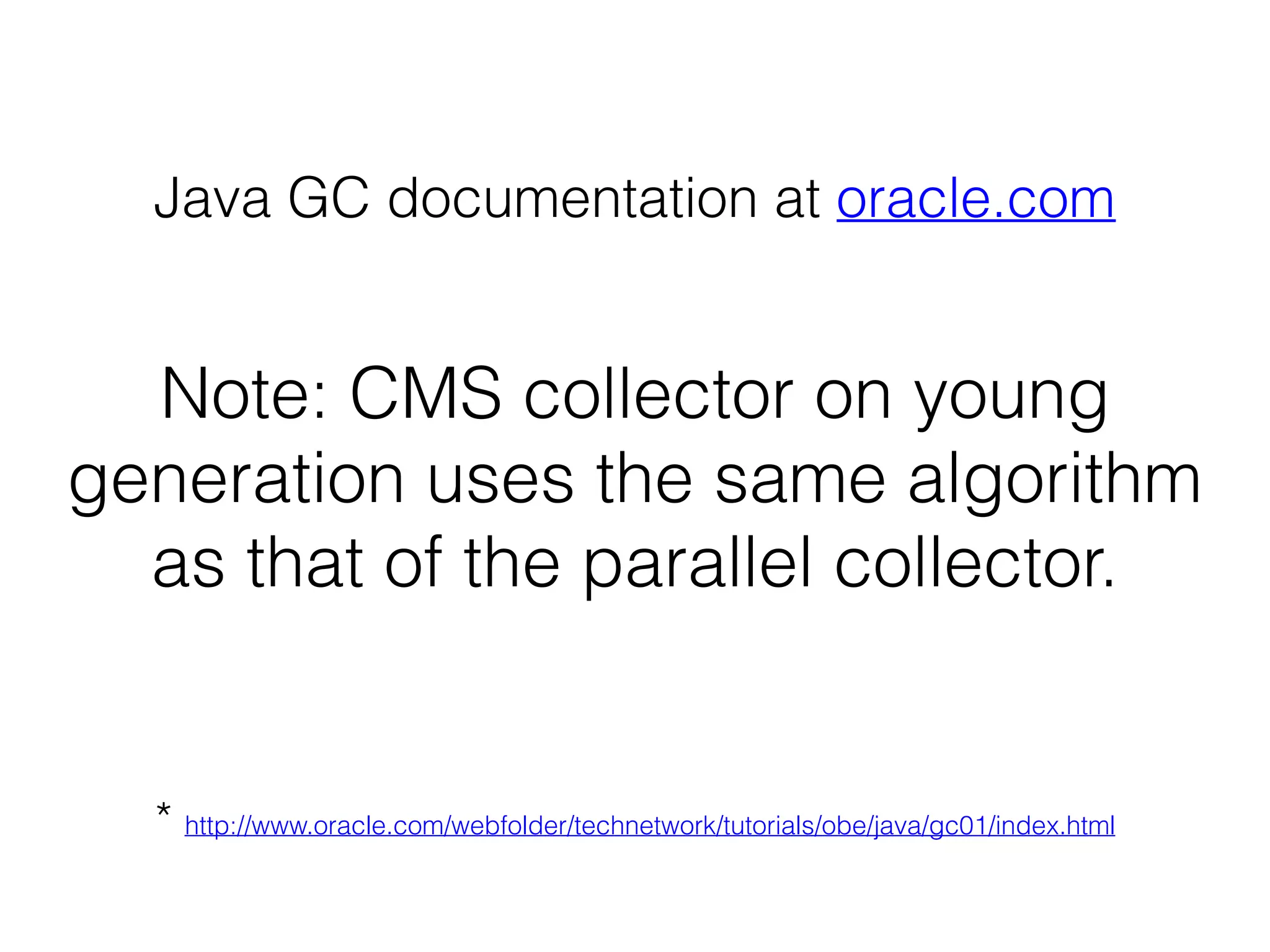 Note: CMS collector on young
generation uses the same algorithm
as that of the parallel collector.
Java GC documentation at oracle.com
* http://www.oracle.com/webfolder/technetwork/tutorials/obe/java/gc01/index.html
 