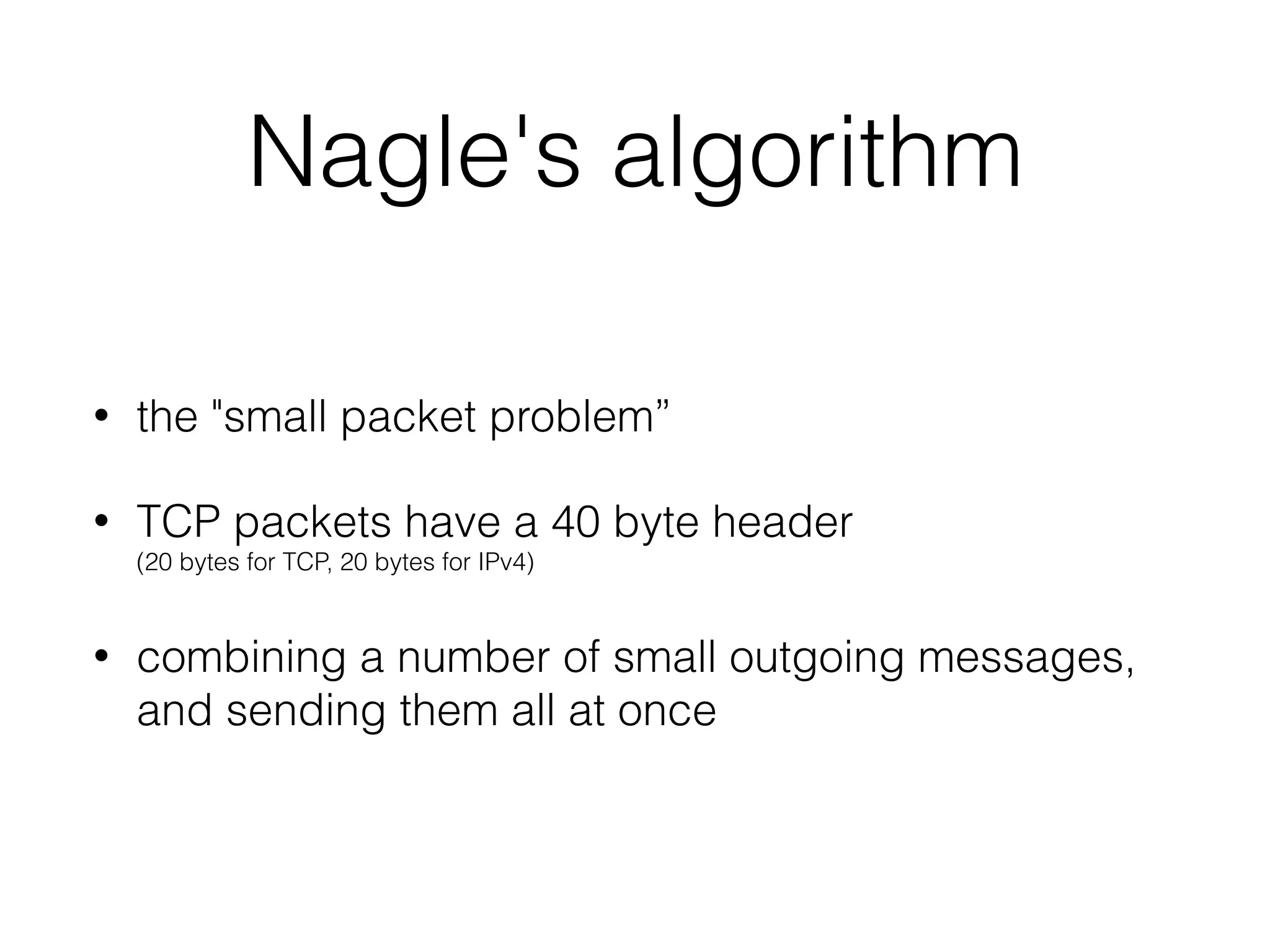 Nagle's algorithm
• the "small packet problem”
• TCP packets have a 40 byte header  
(20 bytes for TCP, 20 bytes for IPv4)
• combining a number of small outgoing messages,
and sending them all at once
 