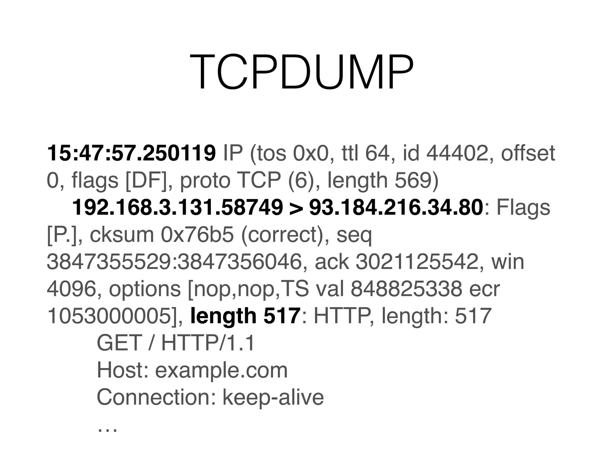 TCPDUMP
15:47:57.250119 IP (tos 0x0, ttl 64, id 44402, offset
0, ﬂags [DF], proto TCP (6), length 569)
192.168.3.131.58749 > 93.184.216.34.80: Flags
[P.], cksum 0x76b5 (correct), seq
3847355529:3847356046, ack 3021125542, win
4096, options [nop,nop,TS val 848825338 ecr
1053000005], length 517: HTTP, length: 517
GET / HTTP/1.1
Host: example.com
Connection: keep-alive
…
 