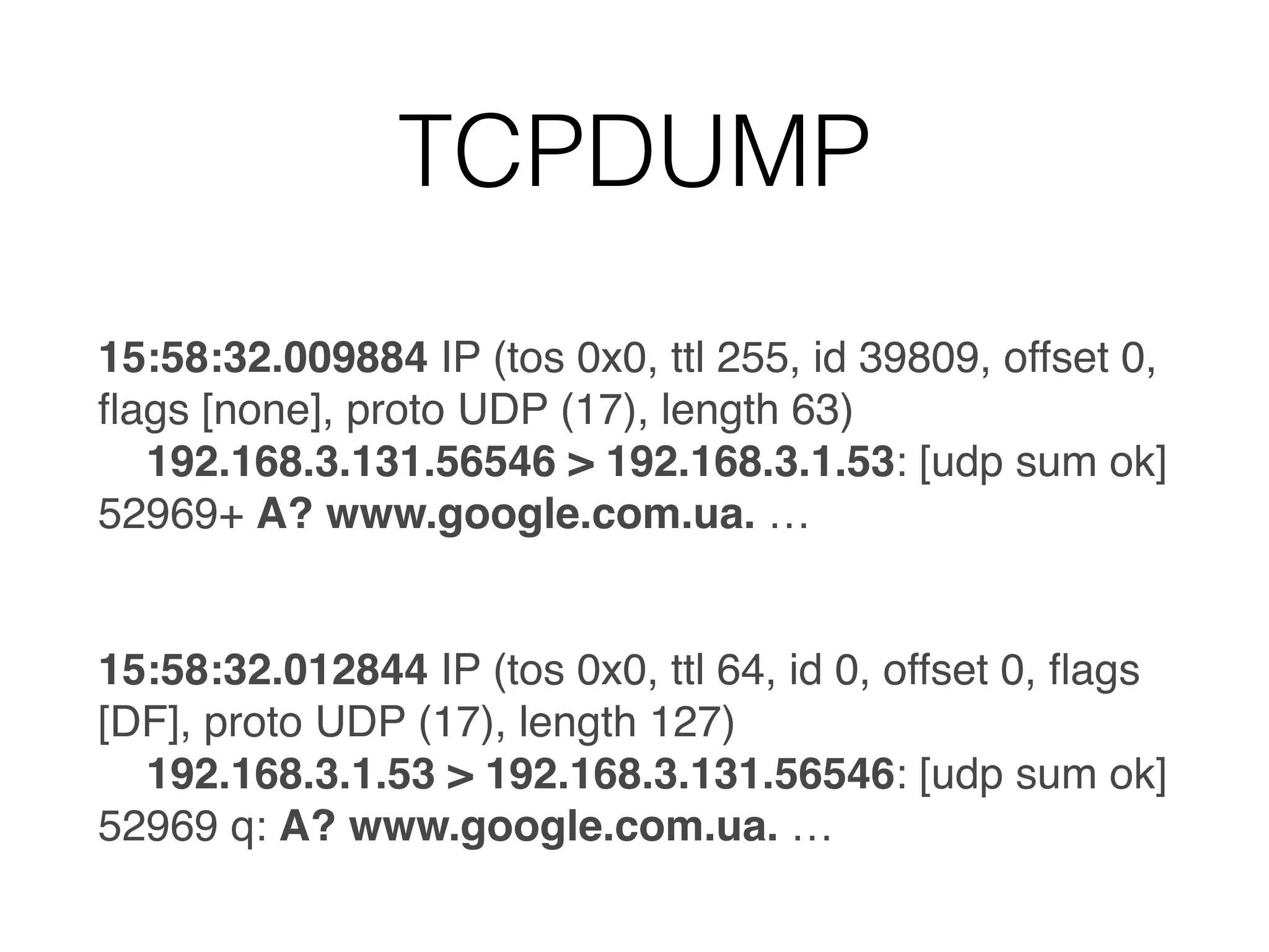 TCPDUMP
15:58:32.009884 IP (tos 0x0, ttl 255, id 39809, offset 0,
ﬂags [none], proto UDP (17), length 63)
192.168.3.131.56546 > 192.168.3.1.53: [udp sum ok]
52969+ A? www.google.com.ua. …
15:58:32.012844 IP (tos 0x0, ttl 64, id 0, offset 0, ﬂags
[DF], proto UDP (17), length 127)
192.168.3.1.53 > 192.168.3.131.56546: [udp sum ok]
52969 q: A? www.google.com.ua. …
 