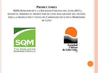 PRODUCTORES
SQM (SOQUIMICH) Y LA SOCIEDAD CHILENA DEL LITIO (SCL),
SIENDO EL PRIMERO EL PRODUCTOR DE LITIO MÁS GRANDE DEL MUNDO,
PARA LA PRODUCCIÓN Y VENTA DE CARBONATO DE LITIO E HIDRÓXIDO
DE LITIO
