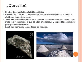 ¿Que es litio?
• El Litio, de símbolo Li en la tabla periódica.
• En su forma pura, es un metal blando, de color blanco plata, que se oxida
rápidamente en aire o agua.
• Este elemento se encuentra en la naturaleza comúnmente asociado a otros
metales o rocas debido a que es altamente reactivo y es posible encontrarlo
principalmente en salares.
• Es el más ligero en peso de todos los metales.