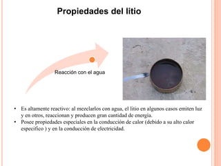 Propiedades del litio
• Es altamente reactivo: al mezclarlos con agua, el litio en algunos casos emiten luz
y en otros, reaccionan y producen gran cantidad de energía.
• Posee propiedades especiales en la conducción de calor (debido a su alto calor
especifico ) y en la conducción de electricidad.
Reacción con el agua