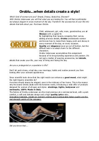Oroblu...when details create a style!
Which kind of woman are you? Simple, Dressy, Seductive, Discreet?
With Oroblu Underwear you will find what you are looking for. You will feel comfortable
but always elegant in every moment of the day. Transform the accessories of your life into
details that talk about you. Purchase Oroblu.
Child, adolescent, girl, wife, mom, grandmother, are all
Women with a capital W.
By highlighting their beauty, wrapping their curves,
adding precious details, Oroblu understands women
and knows how to make them happy, posh and dressy in
every moment of the day, on every occasion.
Quality and elegance never go out of fashion, but the
difficult task is to adapt charm to the different
characters.
Oroblu Underwear accomplishes this assignment
because of its long-standing experience and passion. It's
not just a matter of wearing accessories, but details,
details that create your life, your way of living and facing the day.
Are you a protagonist or a spectator in life?
Don't let work stress, a bad day, your marriage, habits and routine prevent you from
looking after your outward appearence.
Since scientific tests show that the right match can enhance a good mood, what might
the right lingerie ensamble do?
A woman should always be elegant, even in the intimacy of her home. This is the reason
why the brand Oroblu deals with the feminine world, introducing a wide offer of products
designed for women of all ages and styles: stockings, tights, bodywear and
swimsuits, 100% Made in Italy.
The fabrics of Oroblu underwear are the most precious at a commercial level, with a posh
comfort, a soft and delicate design and a high quality/price ratio.
Innovative materials, insight on women's wishes and incomparable Italian quality are the
real strength points of the company.
Did you know that....
 