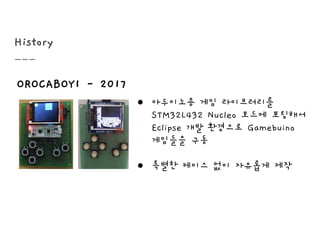 History
OROCABOY1 - 2017
● 아두이노용 게임 라이브러리를
STM32L432 Nucleo 보드에 포팅해서
Eclipse 개발 환경으로 Gamebuino
게임들을 구동
● 특별한 케이스 없이 자유롭게 제작
 