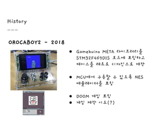 History
OROCABOY2 - 2018
● Gamebuino META 라이브러리를
STM32F469DIS 보드에 포팅하고
케이스를 레트로 디자인으로 제작
● MCU에서 구동할 수 있도록 NES
에뮬레이터를 포팅
● DOOM 게임 포팅
● 게임 제작 시도(?)
 